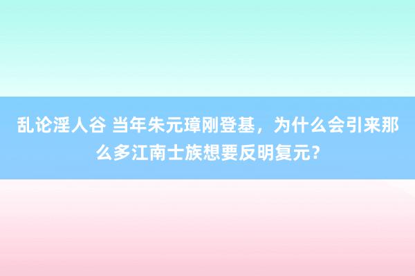 乱论淫人谷 当年朱元璋刚登基，为什么会引来那么多江南士族想要反明复元？