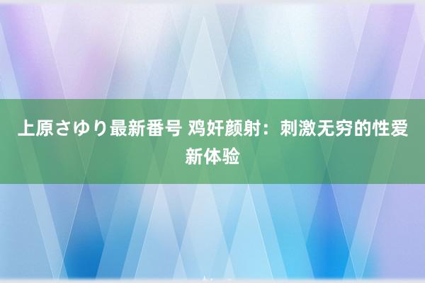 上原さゆり最新番号 鸡奸颜射：刺激无穷的性爱新体验