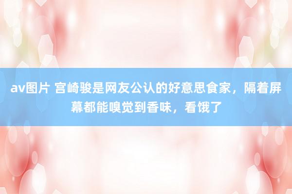 av图片 宫崎骏是网友公认的好意思食家，隔着屏幕都能嗅觉到香味，看饿了