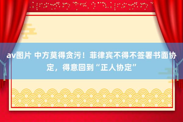 av图片 中方莫得贪污！菲律宾不得不签署书面协定，得意回到“正人协定”