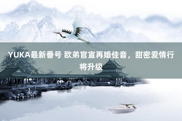 YUKA最新番号 欧弟官宣再婚佳音,甜密爱情行将升级