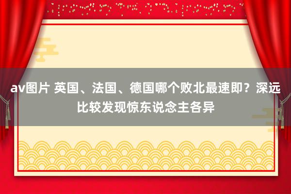 av图片 英国、法国、德国哪个败北最速即？深远比较发现惊东说念主各异