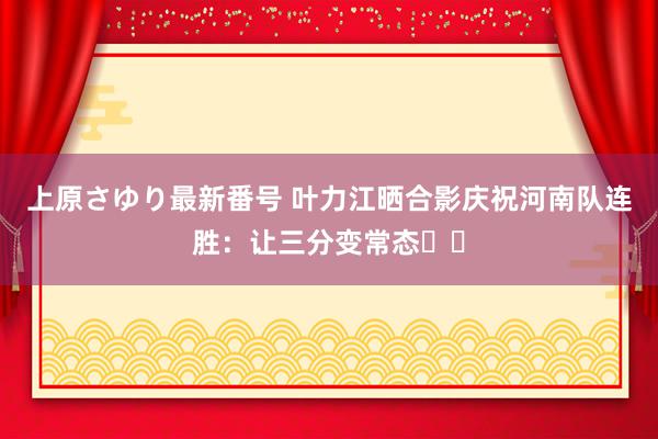 上原さゆり最新番号 叶力江晒合影庆祝河南队连胜：让三分变常态❤️