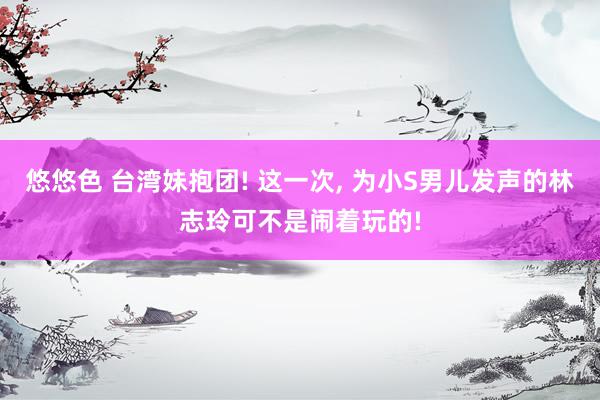 悠悠色 台湾妹抱团! 这一次, 为小S男儿发声的林志玲可不是闹着玩的!