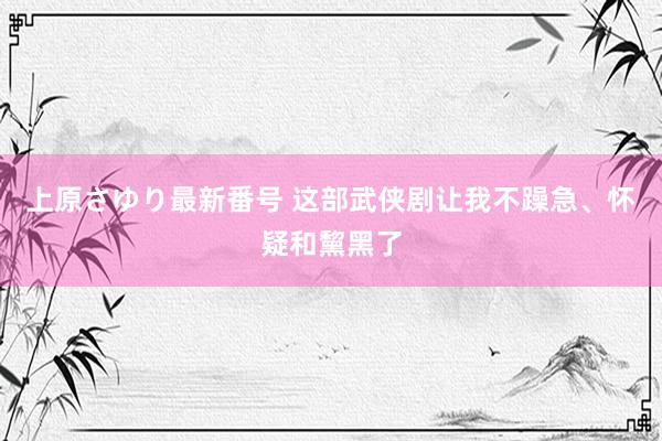 上原さゆり最新番号 这部武侠剧让我不躁急、怀疑和黧黑了