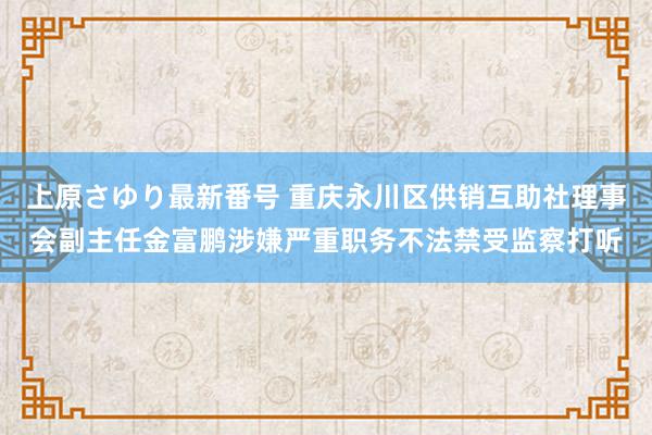 上原さゆり最新番号 重庆永川区供销互助社理事会副主任金富鹏涉嫌严重职务不法禁受监察打听