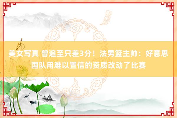 美女写真 曾追至只差3分！法男篮主帅：好意思国队用难以置信的资质改动了比赛