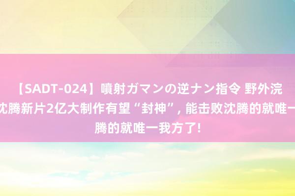 【SADT-024】噴射ガマンの逆ナン指令 野外浣腸悪戯 沈腾新片2亿大制作有望“封神”, 能击败沈腾的就唯一我方了!