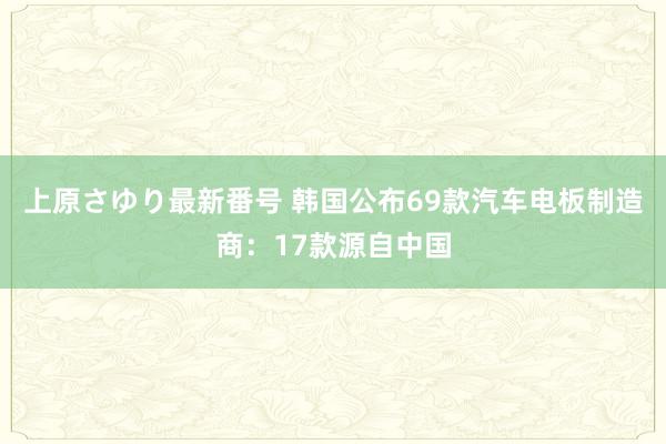 上原さゆり最新番号 韩国公布69款汽车电板制造商：17款源自中国