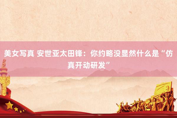 美女写真 安世亚太田锋：你约略没显然什么是“仿真开动研发”