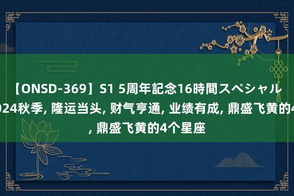 【ONSD-369】S1 5周年記念16時間スペシャル RED 2024秋季, 隆运当头, 财气亨通, 业绩有成, 鼎盛飞黄的4个星座