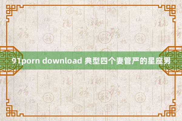 91porn download 典型四个妻管严的星座男