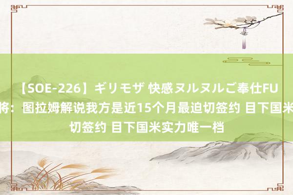 【SOE-226】ギリモザ 快感ヌルヌルご奉仕FUCK Ami 旧将：图拉姆解说我方是近15个月最迫切签约 目下国米实力唯一档
