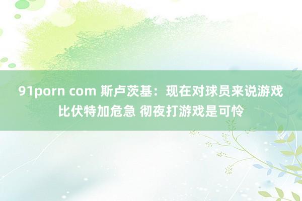 91porn com 斯卢茨基：现在对球员来说游戏比伏特加危急 彻夜打游戏是可怜