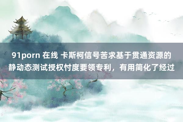 91porn 在线 卡斯柯信号苦求基于贯通资源的静动态测试授权忖度要领专利，有用简化了经过