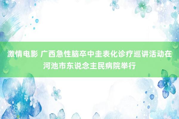 激情电影 广西急性脑卒中圭表化诊疗巡讲活动在河池市东说念主民病院举行