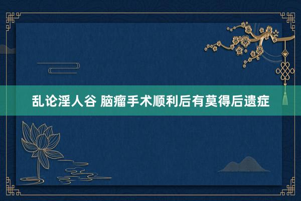 乱论淫人谷 脑瘤手术顺利后有莫得后遗症