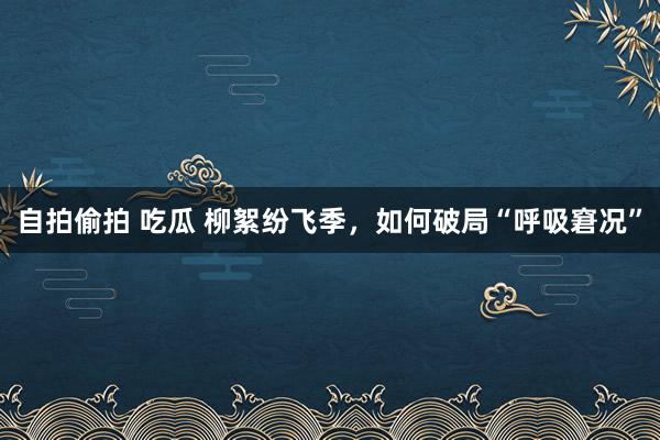 自拍偷拍 吃瓜 柳絮纷飞季，如何破局“呼吸窘况”