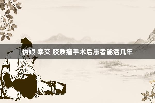 伪娘 拳交 胶质瘤手术后患者能活几年