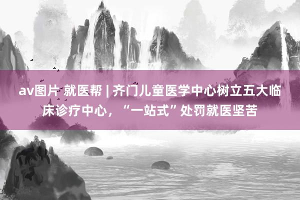 av图片 就医帮 | 齐门儿童医学中心树立五大临床诊疗中心，“一站式”处罚就医坚苦