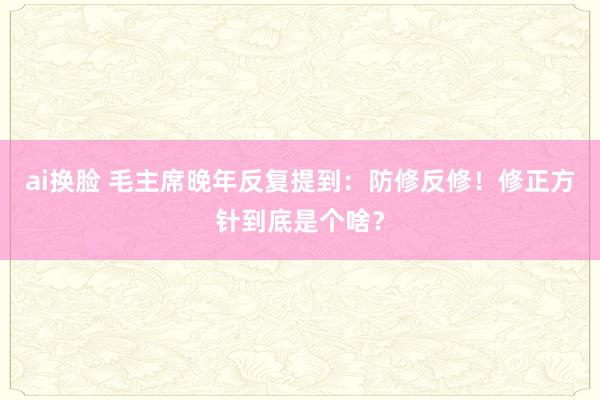 ai换脸 毛主席晚年反复提到：防修反修！修正方针到底是个啥？