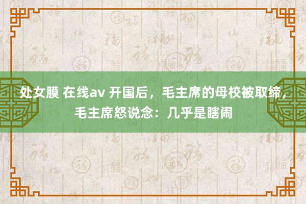 处女膜 在线av 开国后，毛主席的母校被取缔，毛主席怒说念：几乎是瞎闹