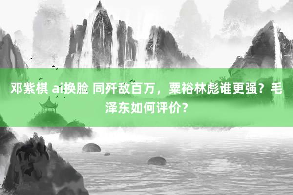邓紫棋 ai换脸 同歼敌百万，粟裕林彪谁更强？毛泽东如何评价？