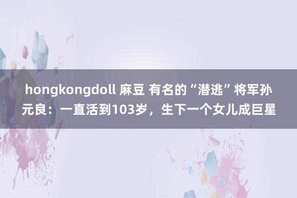 hongkongdoll 麻豆 有名的“潜逃”将军孙元良：一直活到103岁，生下一个女儿成巨星