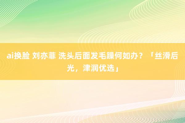ai换脸 刘亦菲 洗头后面发毛躁何如办？「丝滑后光，津润优选」