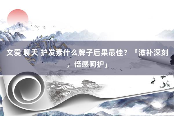 文爱 聊天 护发素什么牌子后果最佳？「滋补深刻，倍感呵护」