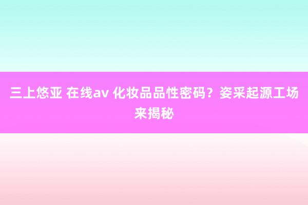 三上悠亚 在线av 化妆品品性密码？姿采起源工场来揭秘