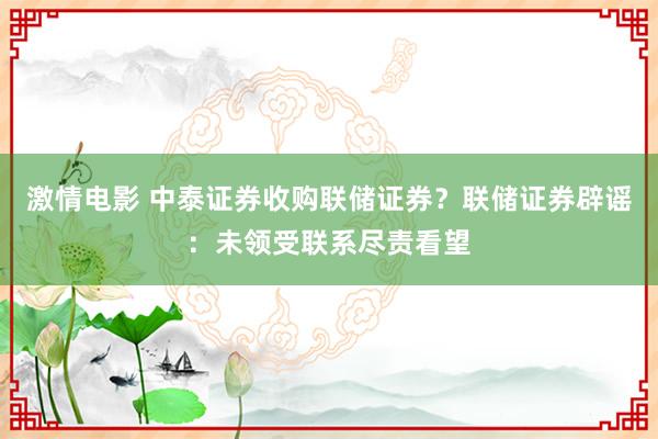 激情电影 中泰证券收购联储证券？联储证券辟谣：未领受联系尽责看望