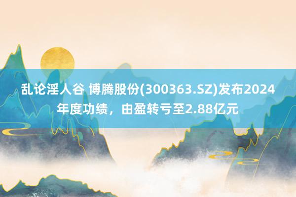 乱论淫人谷 博腾股份(300363.SZ)发布2024年度功绩，由盈转亏至2.88亿元