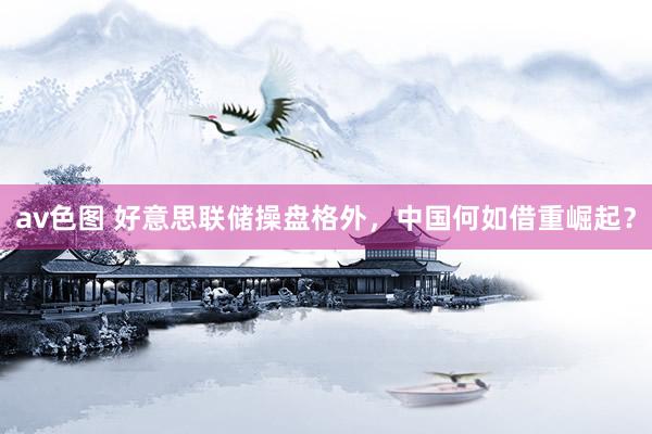 av色图 好意思联储操盘格外，中国何如借重崛起？