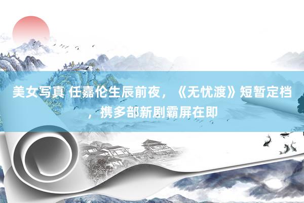 美女写真 任嘉伦生辰前夜，《无忧渡》短暂定档，携多部新剧霸屏在即