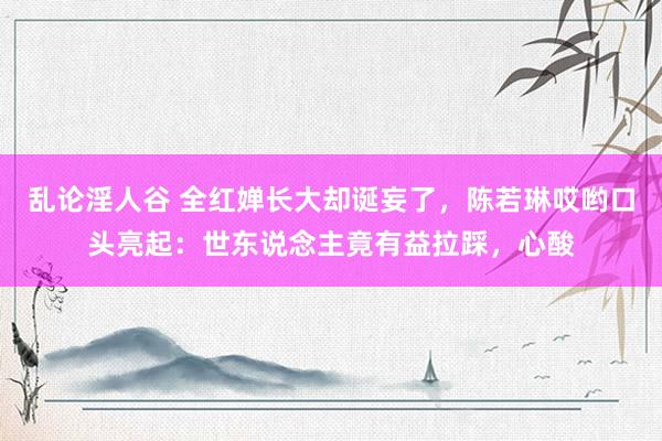 乱论淫人谷 全红婵长大却诞妄了，陈若琳哎哟口头亮起：世东说念主竟有益拉踩，心酸