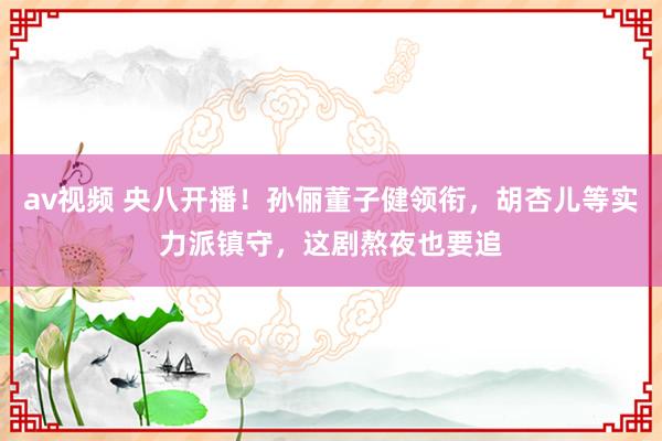 av视频 央八开播！孙俪董子健领衔，胡杏儿等实力派镇守，这剧熬夜也要追
