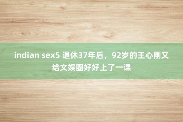 indian sex5 退休37年后，92岁的王心刚又给文娱圈好好上了一课