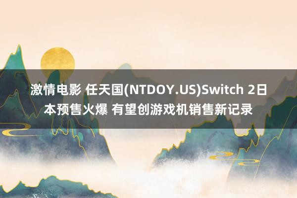 激情电影 任天国(NTDOY.US)Switch 2日本预售火爆 有望创游戏机销售新记录