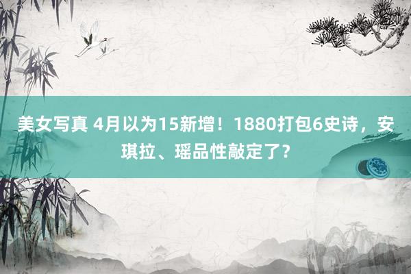 美女写真 4月以为15新增！1880打包6史诗，安琪拉、瑶品性敲定了？