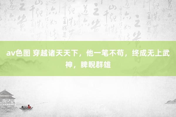 av色图 穿越诸天天下，他一笔不苟，终成无上武神，睥睨群雄