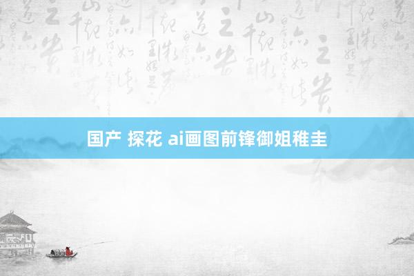 国产 探花 ai画图前锋御姐稚圭