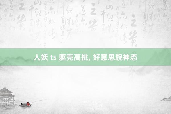 人妖 ts 躯壳高挑, 好意思貌神态