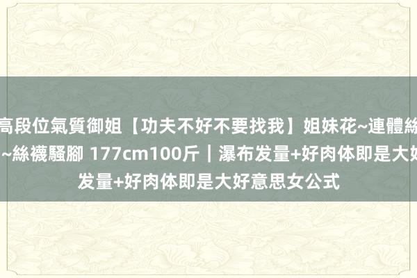 高段位氣質御姐【功夫不好不要找我】姐妹花~連體絲襪~大奶晃動~絲襪騷腳 177cm100斤|瀑布发量+好肉体即是大好意思女公式