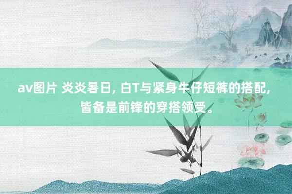 av图片 炎炎暑日, 白T与紧身牛仔短裤的搭配, 皆备是前锋的穿搭领受。