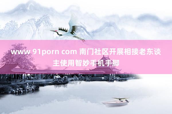 www 91porn com 南门社区开展相接老东谈主使用智妙手机手脚