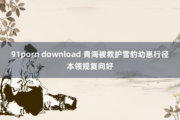 91porn download 青海被救护雪豹幼崽行径本领规复向好