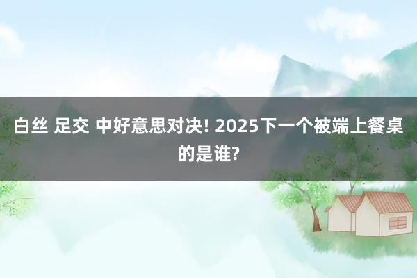 白丝 足交 中好意思对决! 2025下一个被端上餐桌的是谁?