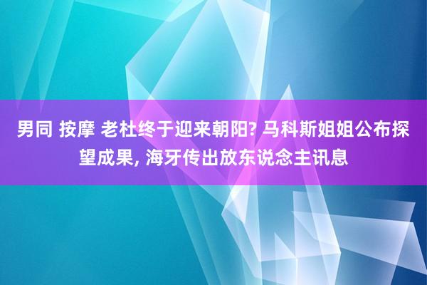男同 按摩 老杜终于迎来朝阳? 马科斯姐姐公布探望成果, 海牙传出放东说念主讯息