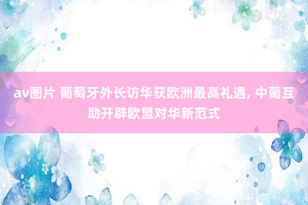 av图片 葡萄牙外长访华获欧洲最高礼遇, 中葡互助开辟欧盟对华新范式
